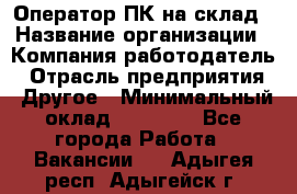 Оператор ПК на склад › Название организации ­ Компания-работодатель › Отрасль предприятия ­ Другое › Минимальный оклад ­ 28 000 - Все города Работа » Вакансии   . Адыгея респ.,Адыгейск г.